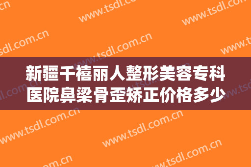 新疆千禧丽人整形美容专科医院鼻梁骨歪矫正价格多少钱?怎么样?(百度整形医院)