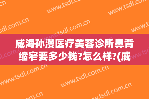 威海孙漫医疗美容诊所鼻背缩窄要多少钱?怎么样?(威海孙漫整形医院电话)