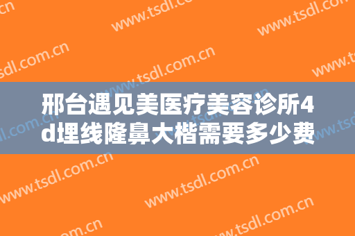 邢台遇见美医疗美容诊所4d埋线隆鼻大楷需要多少费用?需要多久恢复?
