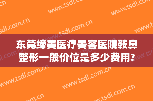 东莞缔美医疗美容医院鞍鼻整形一般价位是多少费用?效果怎么样?(东莞缔美整形美容医院好不好)