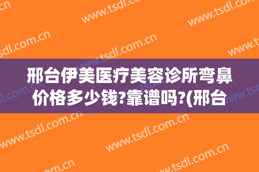 邢台伊美医疗美容诊所弯鼻价格多少钱?靠谱吗?(邢台伊美整形做双眼皮怎么样)