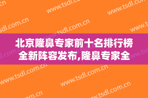 北京隆鼻专家前十名排行榜全新阵容发布,隆鼻专家全国排名(隆鼻权威专家)