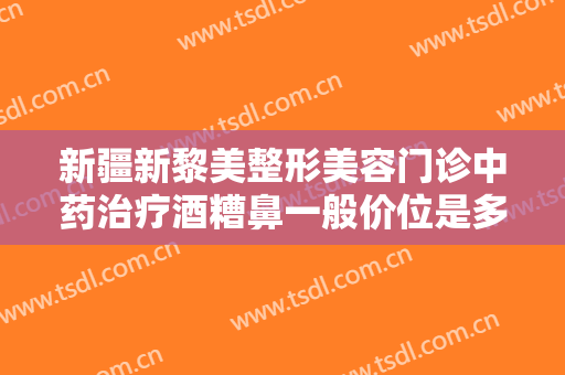 新疆新黎美整形美容门诊中药治疗酒糟鼻一般价位是多少费用?好不好?