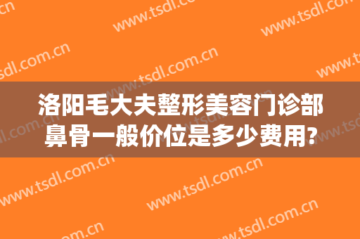 洛阳毛大夫整形美容门诊部鼻骨一般价位是多少费用?靠谱吗?(洛阳毛大夫美容整形医院)