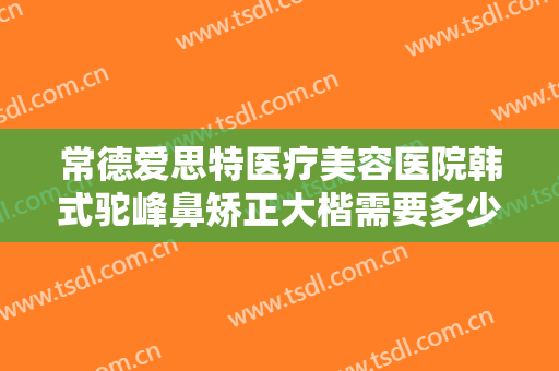 常德爱思特医疗美容医院韩式驼峰鼻矫正大楷需要多少费用?可靠吗?