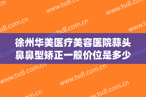 徐州华美医疗美容医院蒜头鼻鼻型矫正一般价位是多少钱?好不好?(华美整形医院做鼻子多少钱?)