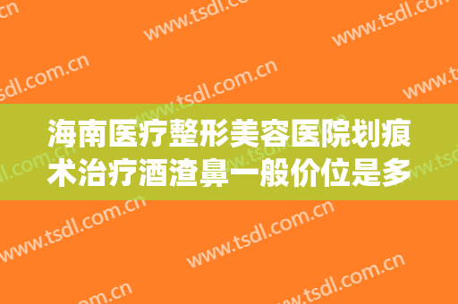 海南医疗整形美容医院划痕术治疗酒渣鼻一般价位是多少钱?可靠吗?(酒糟鼻切割术与划痕术)