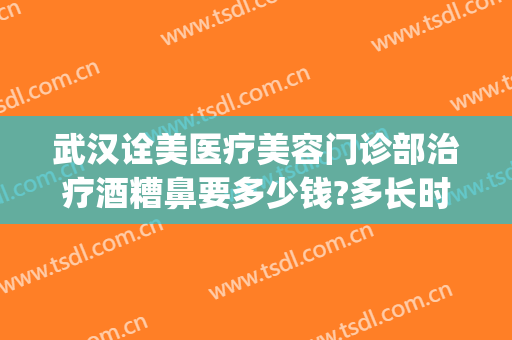 武汉诠美医疗美容门诊部治疗酒糟鼻要多少钱?多长时间恢复?(武汉第一医院皮肤科治疗酒糟鼻)
