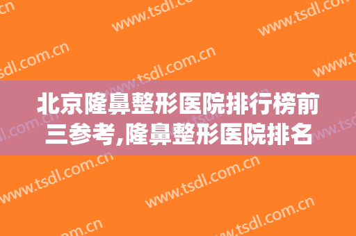 北京隆鼻整形医院排行榜前三参考,隆鼻整形医院排名榜(隆鼻比较好的整形医院)