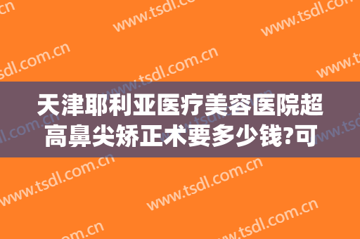天津耶利亚医疗美容医院超高鼻尖矫正术要多少钱?可靠吗?(天津鼻子矫正医院比较好)