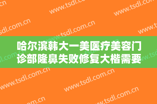 哈尔滨韩大一美医疗美容门诊部隆鼻失败修复大楷需要多少钱?需要多久恢复?