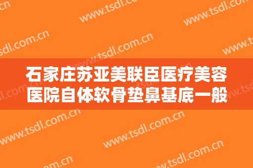 石家庄苏亚美联臣医疗美容医院自体软骨垫鼻基底一般多少钱?有哪些优势?