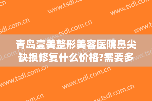 青岛壹美整形美容医院鼻尖缺损修复什么价格?需要多久恢复?(青岛壹美美容整形多少钱)
