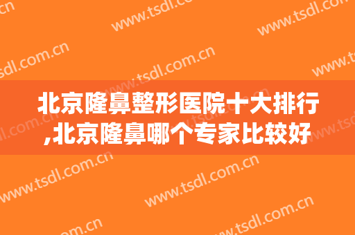 北京隆鼻整形医院十大排行,北京隆鼻哪个专家比较好(北京隆鼻整形最好的医院)