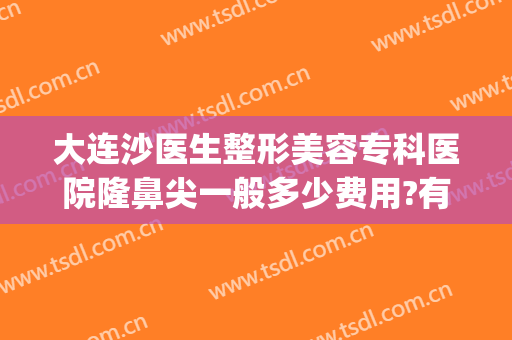大连沙医生整形美容专科医院隆鼻尖一般多少费用?有哪些优势?(大连沙医生整形美容正规吗)