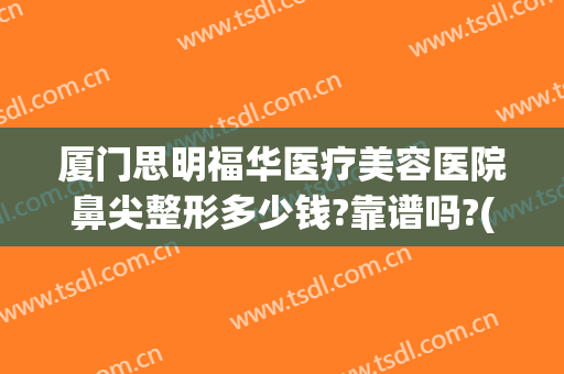 厦门思明福华医疗美容医院鼻尖整形多少钱?靠谱吗?(厦门鼻子整形多少钱)
