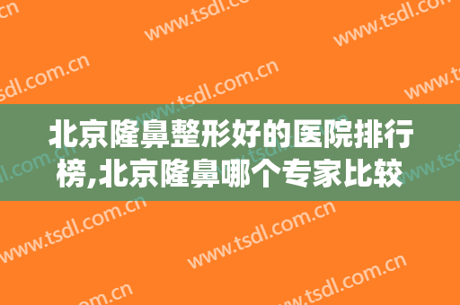 北京隆鼻整形好的医院排行榜,北京隆鼻哪个专家比较好呢(北京隆鼻比较好的医生)