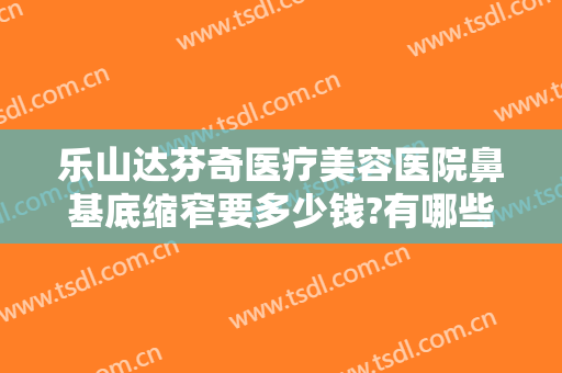 乐山达芬奇医疗美容医院鼻基底缩窄要多少钱?有哪些优势?