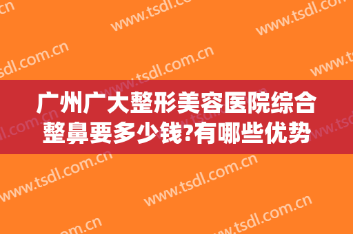 广州广大整形美容医院综合整鼻要多少钱?有哪些优势?(广州哪个整容医院做鼻子最好)