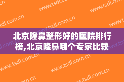 北京隆鼻整形好的医院排行榜,北京隆鼻哪个专家比较好(北京整形医院隆鼻哪里好)