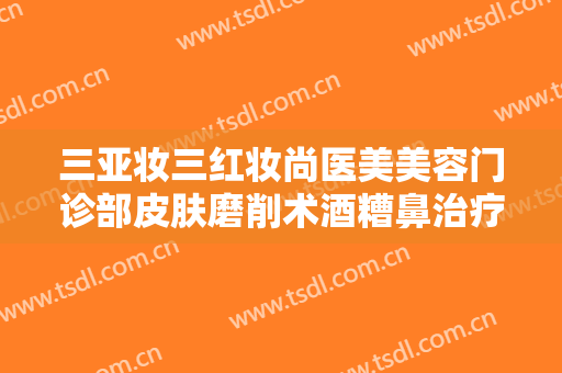 三亚妆三红妆尚医美美容门诊部皮肤磨削术酒糟鼻治疗多少钱?好不好?