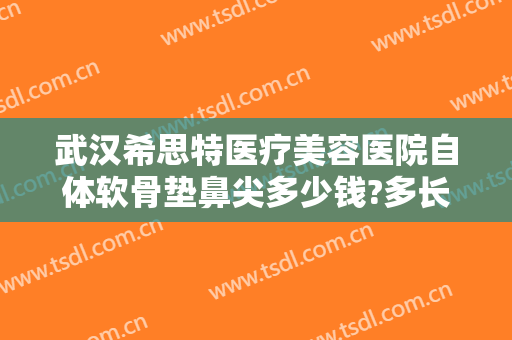 武汉希思特医疗美容医院自体软骨垫鼻尖多少钱?多长时间恢复?