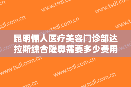 昆明俪人医疗美容门诊部达拉斯综合隆鼻需要多少费用?需要多久恢复?