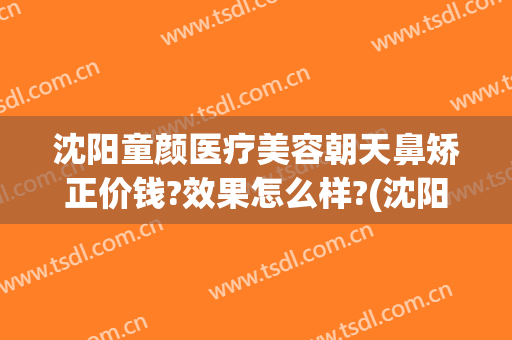 沈阳童颜医疗美容朝天鼻矫正价钱?效果怎么样?(沈阳童颜医疗美容整形医院怎么样)