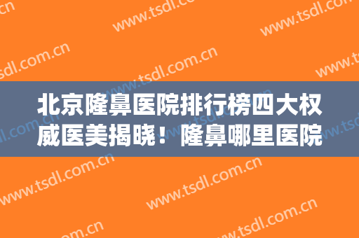 北京隆鼻医院排行榜四大权威医美揭晓！隆鼻哪里医院很好(隆鼻整形医院哪家好北京)