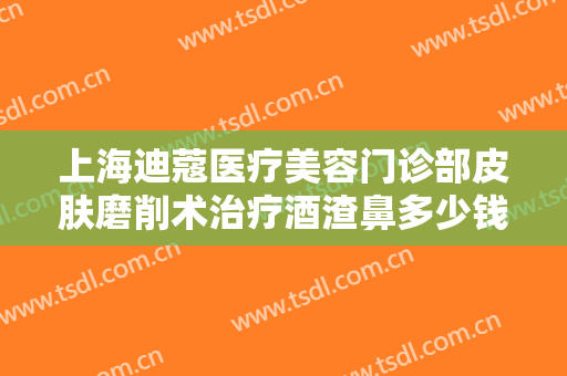 上海迪蔻医疗美容门诊部皮肤磨削术治疗酒渣鼻多少钱?多长时间恢复?