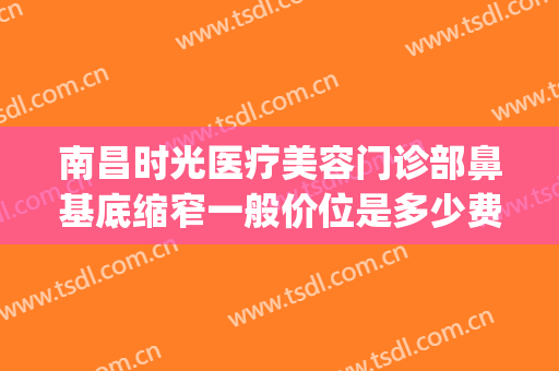 南昌时光医疗美容门诊部鼻基底缩窄一般价位是多少费用?怎么样?(南滨路整形美容医院)
