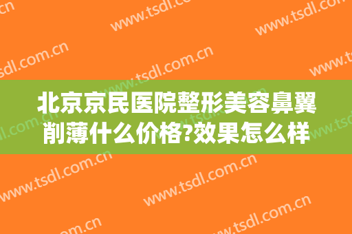 北京京民医院整形美容鼻翼削薄什么价格?效果怎么样?(北京缩鼻翼谁做得好)