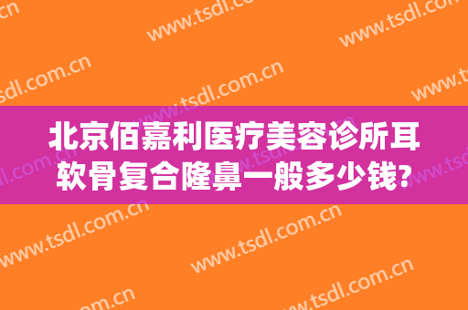 北京佰嘉利医疗美容诊所耳软骨复合隆鼻一般多少钱?贵不贵?(公立医院耳软骨隆鼻价格)