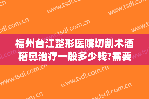 福州台江整形医院切割术酒糟鼻治疗一般多少钱?需要多久恢复?(酒糟鼻切割手术多少钱)