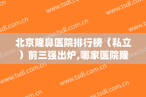 北京隆鼻医院排行榜（私立）前三强出炉,哪家医院隆鼻好(隆鼻北京哪家医院好呀)