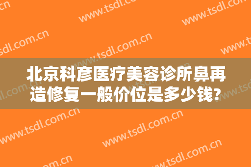 北京科彦医疗美容诊所鼻再造修复一般价位是多少钱?怎么样?