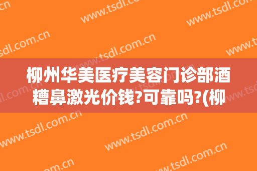 柳州华美医疗美容门诊部酒糟鼻激光价钱?可靠吗?(柳州华山医院医疗美容)