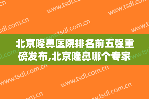 北京隆鼻医院排名前五强重磅发布,北京隆鼻哪个专家比较好(北京有哪些主打隆鼻医院)