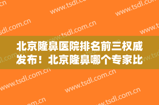 北京隆鼻医院排名前三权威发布！北京隆鼻哪个专家比较好(北京隆鼻专家前十名)