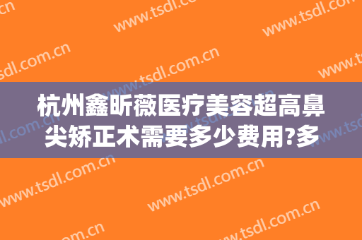 杭州鑫昕薇医疗美容超高鼻尖矫正术需要多少费用?多长时间恢复?(杭州昕薇整形怎么样)