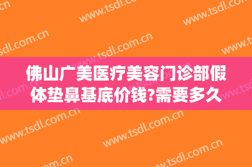 佛山广美医疗美容门诊部假体垫鼻基底价钱?需要多久恢复?(佛山隆鼻修复要多少钱)