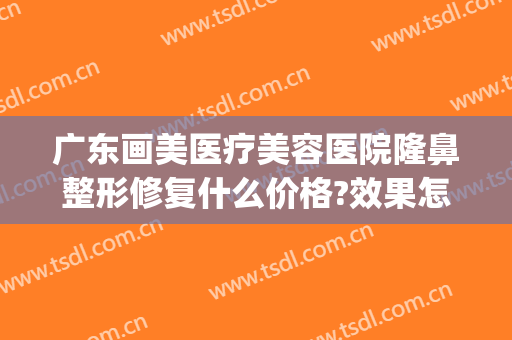 广东画美医疗美容医院隆鼻整形修复什么价格?效果怎么样?(广东省十大整形美容医院)