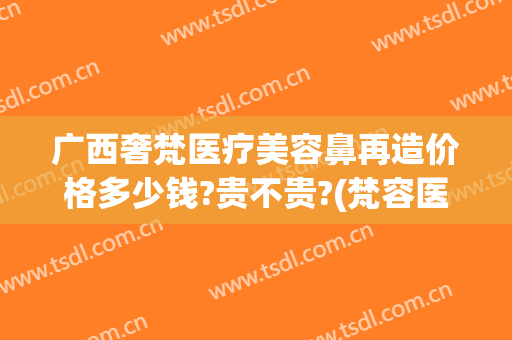 广西奢梵医疗美容鼻再造价格多少钱?贵不贵?(梵容医疗美容)