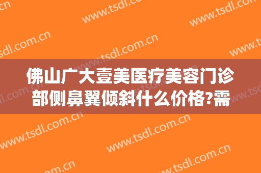 佛山广大壹美医疗美容门诊部侧鼻翼倾斜什么价格?需要多久恢复?(佛山市第一人民医院美容整形科)