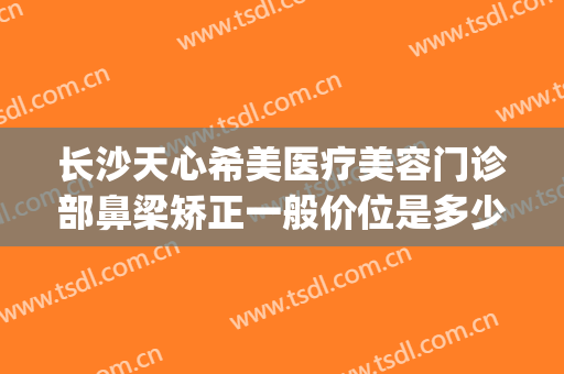 长沙天心希美医疗美容门诊部鼻梁矫正一般价位是多少?贵不贵?(心美眼鼻整形医院)