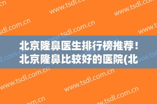 北京隆鼻医生排行榜推荐！北京隆鼻比较好的医院(北京做隆鼻最好的医生)