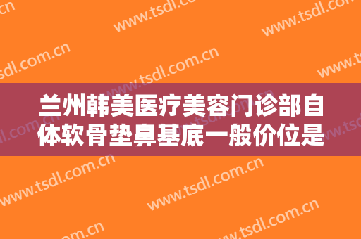 兰州韩美医疗美容门诊部自体软骨垫鼻基底一般价位是多少?有哪些优势?