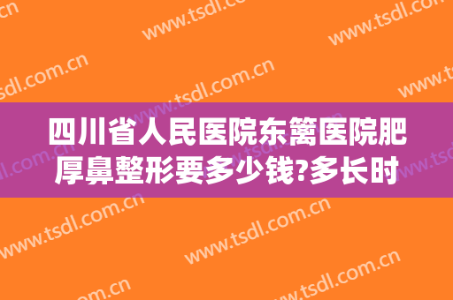 四川省人民医院东篱医院肥厚鼻整形要多少钱?多长时间恢复?(人民医院整鼻子多少钱)
