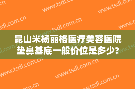 昆山米杨丽格医疗美容医院垫鼻基底一般价位是多少?贵不贵?(昆山米扬丽格医疗美容医院怎么样)