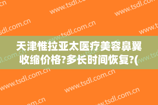 天津惟拉亚太医疗美容鼻翼收缩价格?多长时间恢复?(天津惟拉亚太医疗美容预约电话)